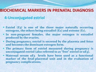 BIOCHEMICAL MARKERS IN PRENATAL DIAGNOSIS
4-Unconjugated estriol
 Estriol (E3) is one of the three major naturally occurring
estrogens, the others being estradiol (E2) and estrone (E1).
 In non-pregnant females, the major estrogen is estradiol
produced by the ovaries.
 During pregnancy, estriol is secreted by the placenta and fetus
and becomes the dominant estrogen form.
 The primary form of estriol measured during pregnancy is
unconjugated estriol (also referred to as “free” estriol or uE3).
 Maternal serum uE3 levels have been used as a functional
marker of the fetal-placental unit and in the evaluation of
pregnancy complications.
 