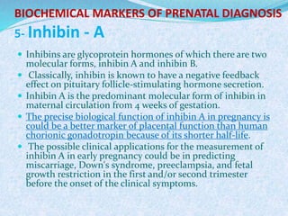 BIOCHEMICAL MARKERS OF PRENATAL DIAGNOSIS
5- Inhibin - A
 Inhibins are glycoprotein hormones of which there are two
molecular forms, inhibin A and inhibin B.
 Classically, inhibin is known to have a negative feedback
effect on pituitary follicle-stimulating hormone secretion.
 Inhibin A is the predominant molecular form of inhibin in
maternal circulation from 4 weeks of gestation.
 The precise biological function of inhibin A in pregnancy is
could be a better marker of placental function than human
chorionic gonadotropin because of its shorter half-life.
 The possible clinical applications for the measurement of
inhibin A in early pregnancy could be in predicting
miscarriage, Down's syndrome, preeclampsia, and fetal
growth restriction in the first and/or second trimester
before the onset of the clinical symptoms.
 
