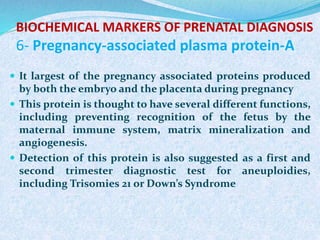 BIOCHEMICAL MARKERS OF PRENATAL DIAGNOSIS
6- Pregnancy-associated plasma protein-A
 It largest of the pregnancy associated proteins produced
by both the embryo and the placenta during pregnancy
 This protein is thought to have several different functions,
including preventing recognition of the fetus by the
maternal immune system, matrix mineralization and
angiogenesis.
 Detection of this protein is also suggested as a first and
second trimester diagnostic test for aneuploidies,
including Trisomies 21 or Down’s Syndrome
 