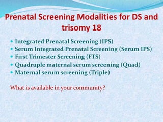 Prenatal Screening Modalities for DS and
trisomy 18
 Integrated Prenatal Screening (IPS)
 Serum Integrated Prenatal Screening (Serum IPS)
 First Trimester Screening (FTS)
 Quadruple maternal serum screening (Quad)
 Maternal serum screening (Triple)
What is available in your community?
 