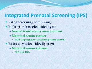 Integrated Prenatal Screening (IPS)
 2 step screening combining:
 T1 (11-13+ 6/7 weeks – ideally 11)
 Nuchal translucency measurement
 Maternal serum marker
 PAPP-A (pregnancy-associated plasma protein)
 T2 (15-20 weeks – ideally 15-17)
 Maternal serum markers
 AFP, uE3, HCG
 