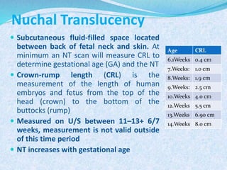 Nuchal Translucency
 Subcutaneous fluid-filled space located
between back of fetal neck and skin. At
minimum an NT scan will measure CRL to
determine gestational age (GA) and the NT
 Crown-rump length (CRL) is the
measurement of the length of human
embryos and fetus from the top of the
head (crown) to the bottom of the
buttocks (rump)
 Measured on U/S between 11–13+ 6/7
weeks, measurement is not valid outside
of this time period
 NT increases with gestational age
Age CRL
6.1Weeks 0.4 cm
7.Weeks: 1.0 cm
8.Weeks: 1.9 cm
9.Weeks: 2.5 cm
10.Weeks 4.0 cm
12.Weeks 5.5 cm
13.Weeks 6.90 cm
14.Weeks 8.0 cm
 