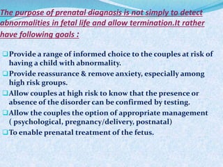 The purpose of prenatal diagnosis is not simply to detect
abnormalities in fetal life and allow termination.It rather
have following goals :
Provide a range of informed choice to the couples at risk of
having a child with abnormality.
Provide reassurance & remove anxiety, especially among
high risk groups.
Allow couples at high risk to know that the presence or
absence of the disorder can be confirmed by testing.
Allow the couples the option of appropriate management
( psychological, pregnancy/delivery, postnatal)
To enable prenatal treatment of the fetus.
 