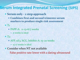 Serum Integrated Prenatal Screening (SIPS)
 Serum only - 2 step approach
 Combines first and second trimester serum
markers to produce single risk assessment
 T1
 PAPP-A: 11-13+6/7 weeks
 11 weeks is ideal
 T2
 AFP, uE3, hCG, Inhibin-A: 15–20 weeks
 15-17 weeks is ideal
 Consider when NT not available
False positive rate lower with a dating ultrasound
 