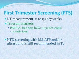 First Trimester Screening (FTS)
 NT measurement: 11 to 13+6/7 weeks
 T1 serum markers
 PAPP-A, free beta hCG: 11-13+6/7 weeks
 11 weeks ideal
 NTD screening with MS-AFP and/or
ultrasound is still recommended in T2
 