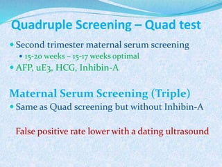 Quadruple Screening – Quad test
 Second trimester maternal serum screening
 15-20 weeks – 15-17 weeks optimal
 AFP, uE3, HCG, Inhibin-A
Maternal Serum Screening (Triple)
 Same as Quad screening but without Inhibin-A
False positive rate lower with a dating ultrasound
 