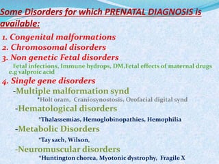 Some Disorders for which PRENATAL DIAGNOSIS is
available:
1. Congenital malformations
2. Chromosomal disorders
3. Non genetic Fetal disorders
Fetal infections, Immune hydrops, DM,Fetal effects of maternal drugs
e.g valproic acid
4. Single gene disorders
-Multiple malformation synd
*Holt oram, Craniosynostosis, Orofacial digital synd
-Hematological disorders
*Thalassemias, Hemoglobinopathies, Hemophilia
-Metabolic Disorders
*Tay sach, Wilson,
-Neuromuscular disorders
*Huntington chorea, Myotonic dystrophy, Fragile X
 