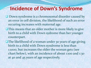 Incidence of Down’s Syndrome
 Down syndrome is a chromosomal disorder caused by
an error in cell division, the likelihood of such an error
occuring increases with maternal age.
This means that an older mother is more likely to give
birth to a child with Down sydrome than her younger
counterpart.
The likelihood of a woman under 30 years of age giving
birth to a child with Down syndrome is less than
1:1000, but increases the older the woman gets (see
chart below), with an incidence of about 1:100 and 1:30
at 40 and 45 years of age respectively.
 