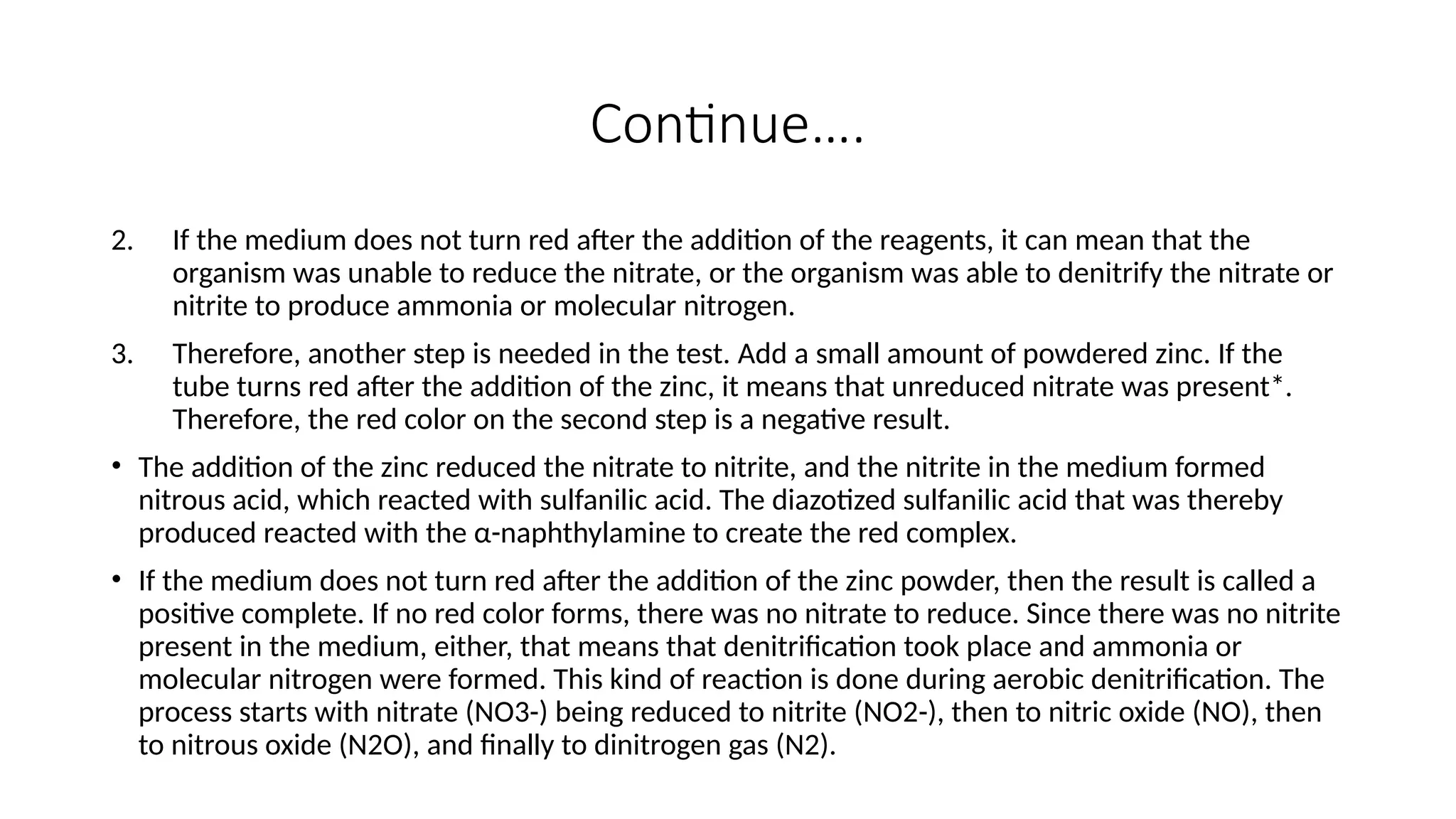 Continue….
2. If the medium does not turn red after the addition of the reagents, it can mean that the
organism was unable to reduce the nitrate, or the organism was able to denitrify the nitrate or
nitrite to produce ammonia or molecular nitrogen.
3. Therefore, another step is needed in the test. Add a small amount of powdered zinc. If the
tube turns red after the addition of the zinc, it means that unreduced nitrate was present*.
Therefore, the red color on the second step is a negative result.
• The addition of the zinc reduced the nitrate to nitrite, and the nitrite in the medium formed
nitrous acid, which reacted with sulfanilic acid. The diazotized sulfanilic acid that was thereby
produced reacted with the α-naphthylamine to create the red complex.
• If the medium does not turn red after the addition of the zinc powder, then the result is called a
positive complete. If no red color forms, there was no nitrate to reduce. Since there was no nitrite
present in the medium, either, that means that denitrification took place and ammonia or
molecular nitrogen were formed. This kind of reaction is done during aerobic denitrification. The
process starts with nitrate (NO3-) being reduced to nitrite (NO2-), then to nitric oxide (NO), then
to nitrous oxide (N2O), and finally to dinitrogen gas (N2).
 