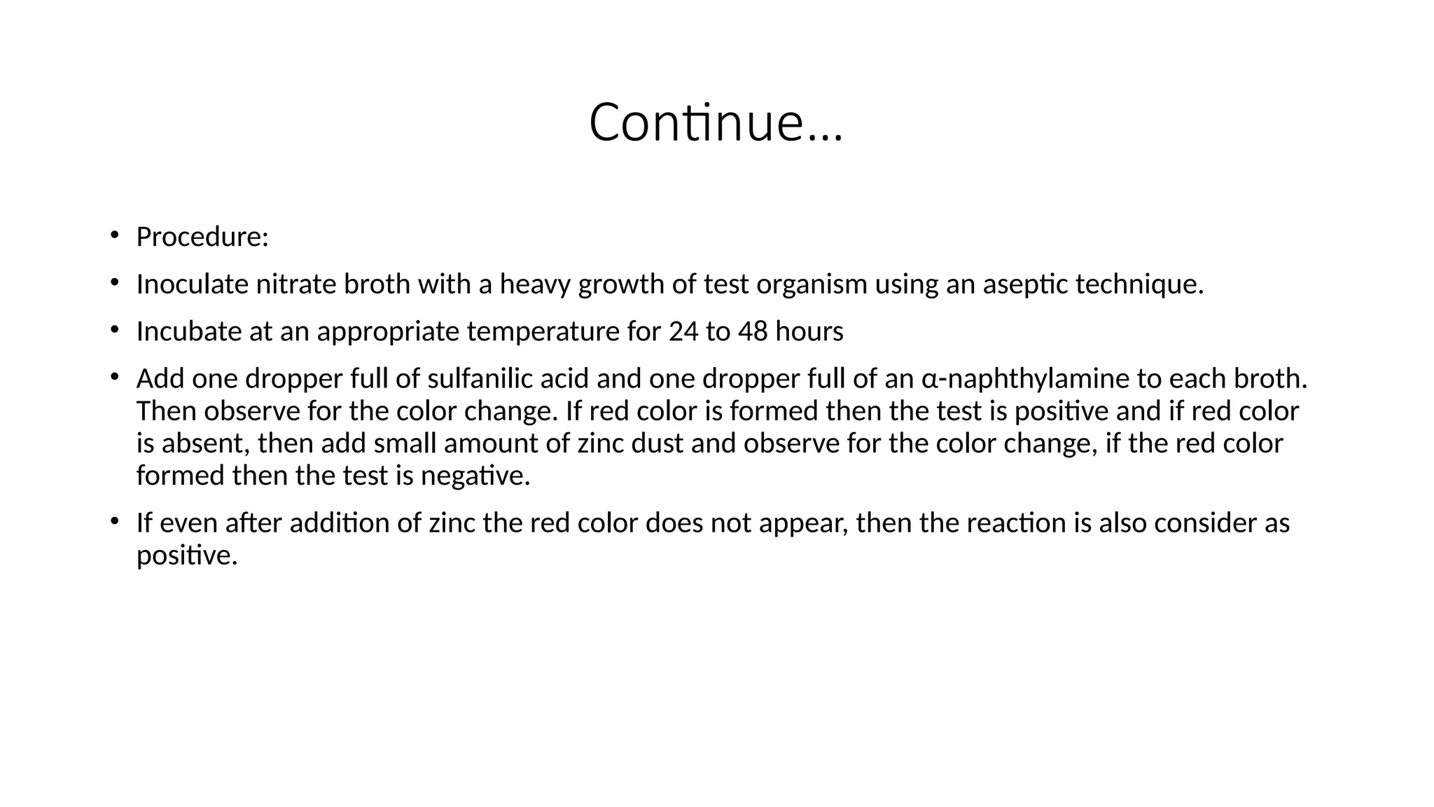 Continue…
• Procedure:
• Inoculate nitrate broth with a heavy growth of test organism using an aseptic technique.
• Incubate at an appropriate temperature for 24 to 48 hours
• Add one dropper full of sulfanilic acid and one dropper full of an α-naphthylamine to each broth.
Then observe for the color change. If red color is formed then the test is positive and if red color
is absent, then add small amount of zinc dust and observe for the color change, if the red color
formed then the test is negative.
• If even after addition of zinc the red color does not appear, then the reaction is also consider as
positive.
 