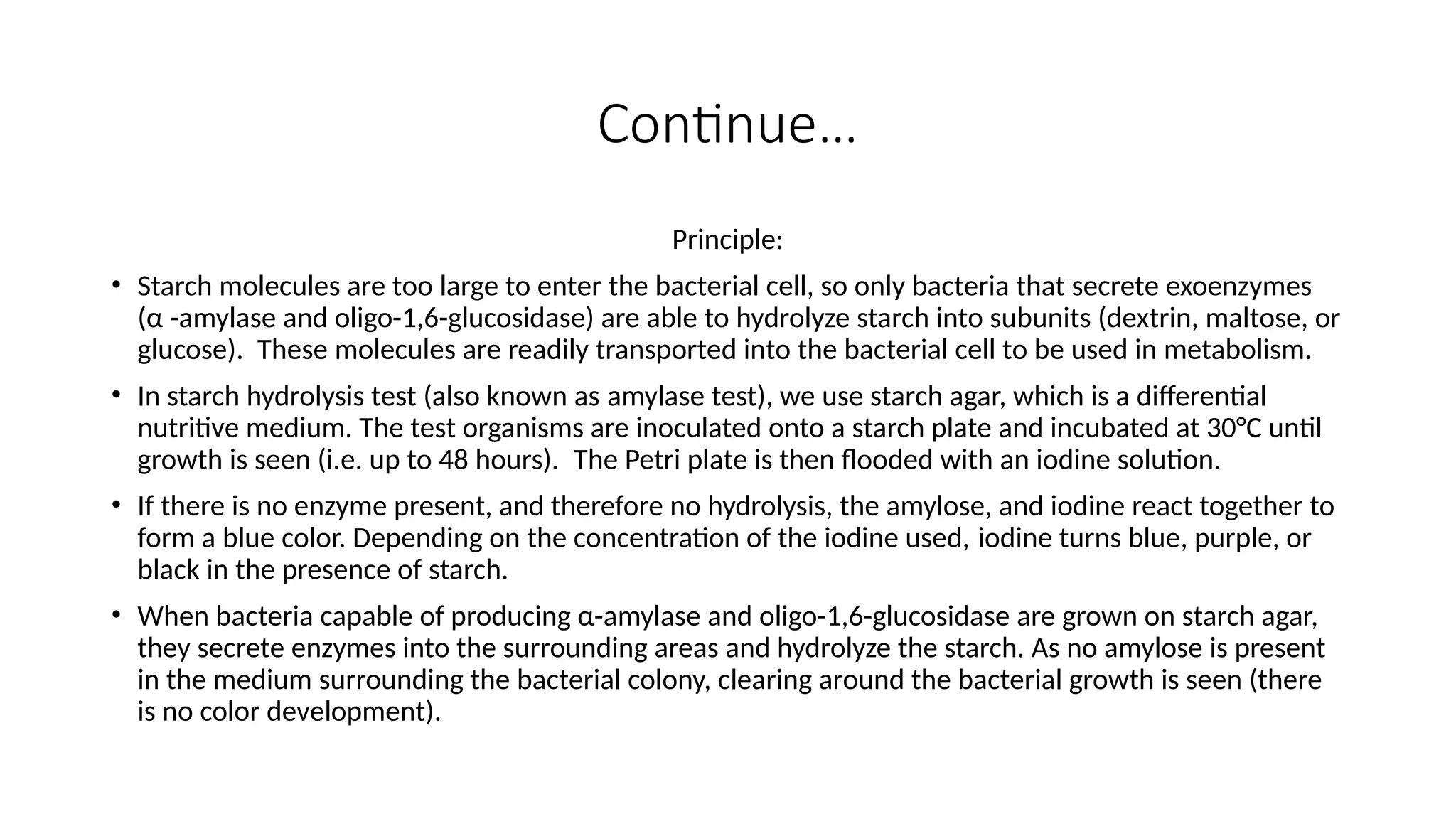 Continue…
Principle:
• Starch molecules are too large to enter the bacterial cell, so only bacteria that secrete exoenzymes
(α -amylase and oligo-1,6-glucosidase) are able to hydrolyze starch into subunits (dextrin, maltose, or
glucose). These molecules are readily transported into the bacterial cell to be used in metabolism.
• In starch hydrolysis test (also known as amylase test), we use starch agar, which is a differential
nutritive medium. The test organisms are inoculated onto a starch plate and incubated at 30°C until
growth is seen (i.e. up to 48 hours). The Petri plate is then flooded with an iodine solution.
• If there is no enzyme present, and therefore no hydrolysis, the amylose, and iodine react together to
form a blue color. Depending on the concentration of the iodine used, iodine turns blue, purple, or
black in the presence of starch.
• When bacteria capable of producing α-amylase and oligo-1,6-glucosidase are grown on starch agar,
they secrete enzymes into the surrounding areas and hydrolyze the starch. As no amylose is present
in the medium surrounding the bacterial colony, clearing around the bacterial growth is seen (there
is no color development).
 