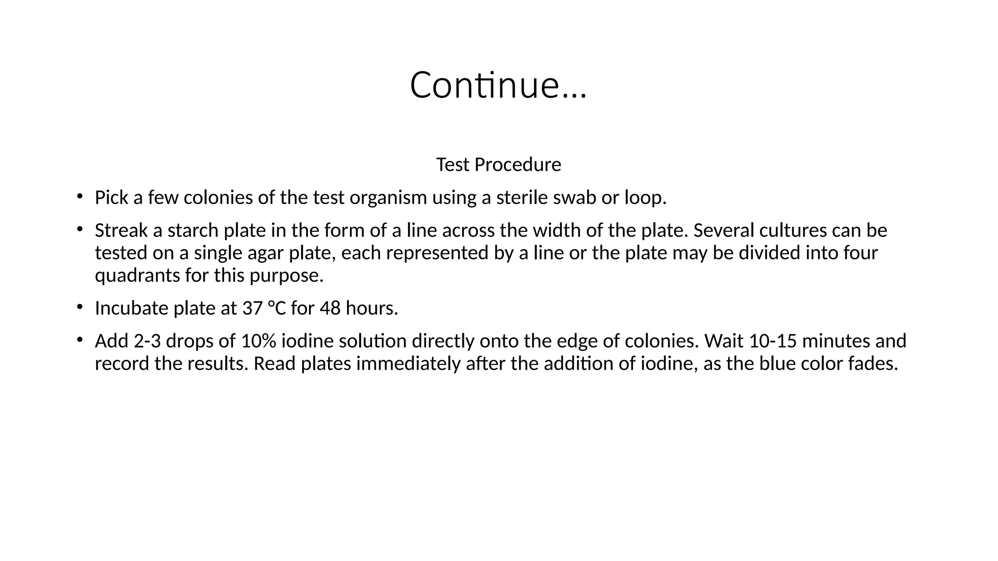 Continue…
Test Procedure
• Pick a few colonies of the test organism using a sterile swab or loop.
• Streak a starch plate in the form of a line across the width of the plate. Several cultures can be
tested on a single agar plate, each represented by a line or the plate may be divided into four
quadrants for this purpose.
• Incubate plate at 37 °C for 48 hours.
• Add 2-3 drops of 10% iodine solution directly onto the edge of colonies. Wait 10-15 minutes and
record the results. Read plates immediately after the addition of iodine, as the blue color fades.
 