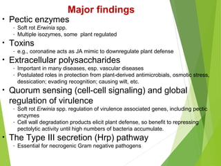• Pectic enzymes
- Soft rot Erwinia spp.
- Multiple isozymes, some plant regulated
• Toxins
- e.g., coronatine acts as JA mimic to downregulate plant defense
• Extracellular polysaccharides
- Important in many diseases, esp. vascular diseases
- Postulated roles in protection from plant-derived antimicrobials, osmotic stress,
dessication; evading recognition; causing wilt, etc.
• Quorum sensing (cell-cell signaling) and global
regulation of virulence
- Soft rot Erwinia spp. regulation of virulence associated genes, including pectic
enzymes
- Cell wall degradation products elicit plant defense, so benefit to repressing
pectolytic activity until high numbers of bacteria accumulate.
• The Type III secretion (Hrp) pathway
- Essential for necrogenic Gram negative pathogens
Major findings
 