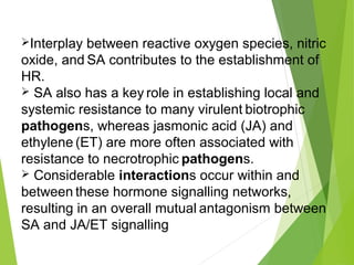 Interplay between reactive oxygen species, nitric
oxide, and SA contributes to the establishment of
HR.
 SA also has a key role in establishing local and
systemic resistance to many virulent biotrophic
pathogens, whereas jasmonic acid (JA) and
ethylene (ET) are more often associated with
resistance to necrotrophic pathogens.
 Considerable interactions occur within and
between these hormone signalling networks,
resulting in an overall mutual antagonism between
SA and JA/ET signalling
 