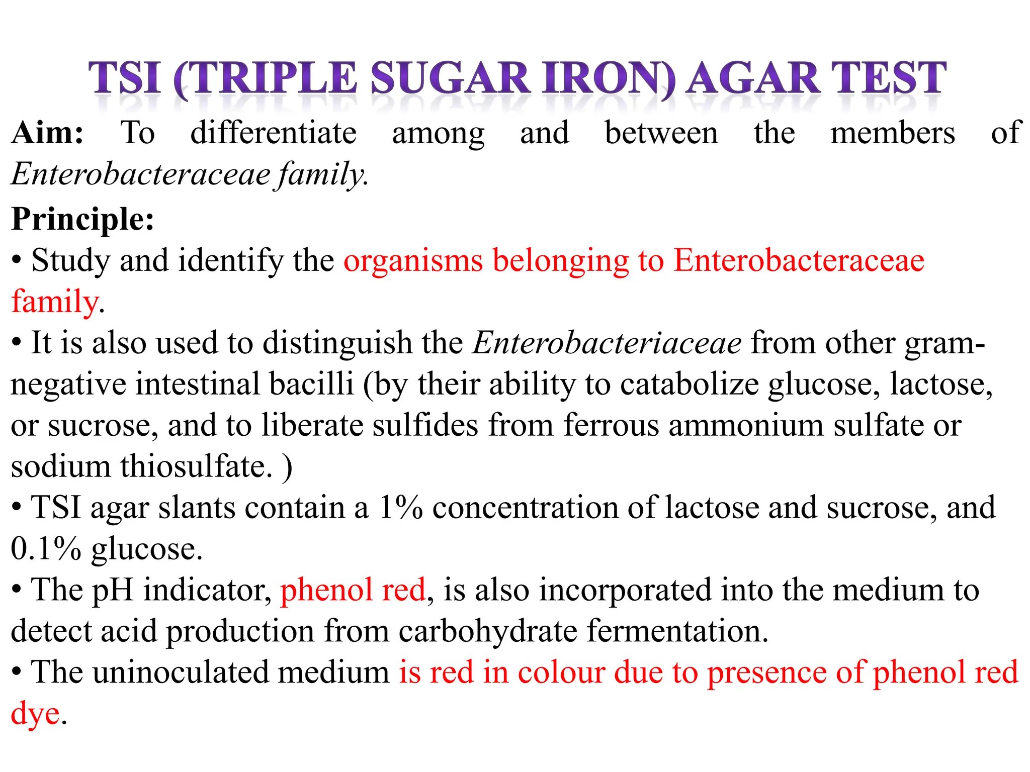 Aim: To differentiate among and between the members of
Enterobacteraceae family.
Principle:
• Study and identify the organisms belonging to Enterobacteraceae
family.
• It is also used to distinguish the Enterobacteriaceae from other gram-
negative intestinal bacilli (by their ability to catabolize glucose, lactose,
or sucrose, and to liberate sulfides from ferrous ammonium sulfate or
sodium thiosulfate. )
• TSI agar slants contain a 1% concentration of lactose and sucrose, and
0.1% glucose.
• The pH indicator, phenol red, is also incorporated into the medium to
detect acid production from carbohydrate fermentation.
• The uninoculated medium is red in colour due to presence of phenol red
dye.
 