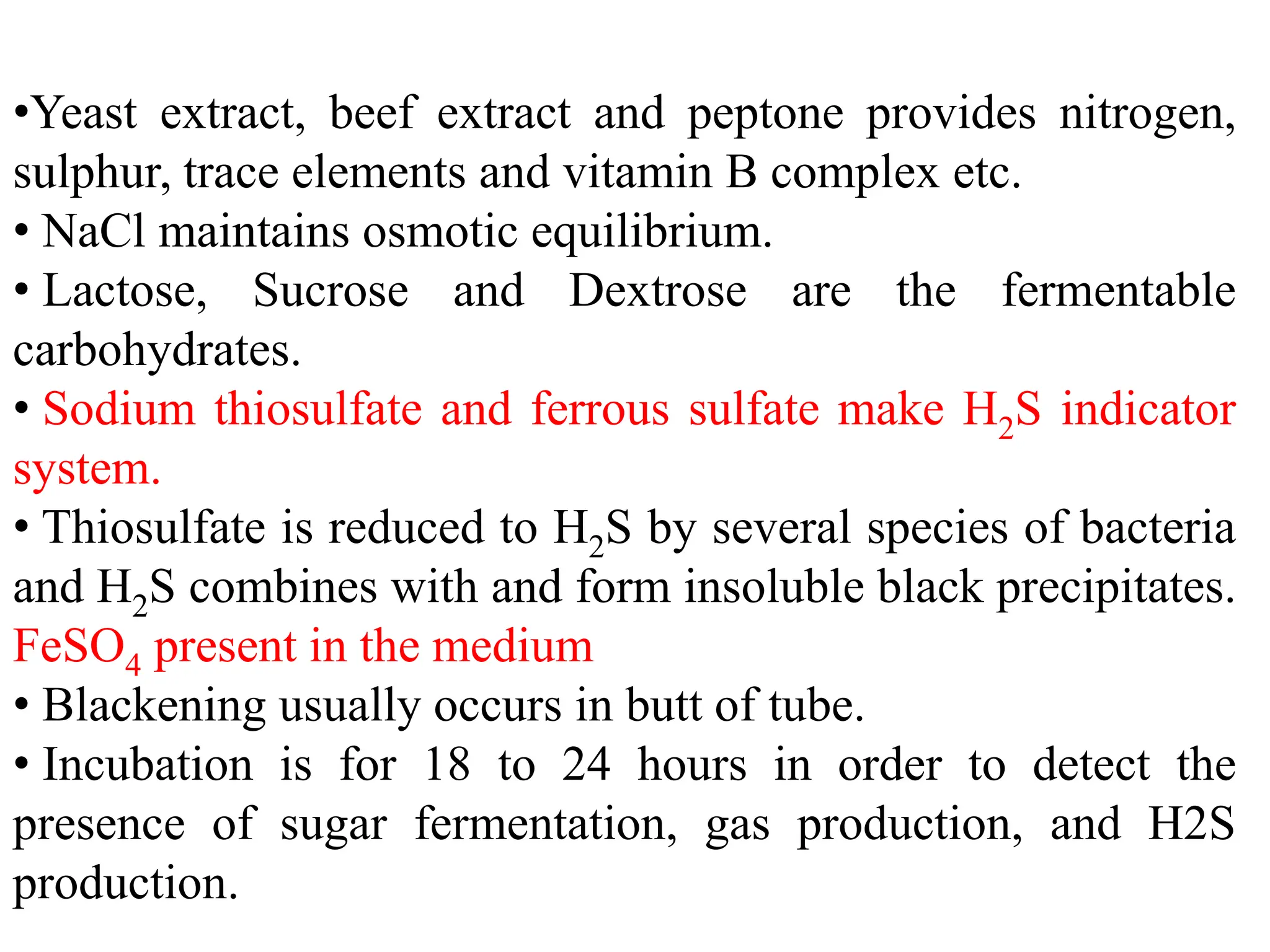 •Yeast extract, beef extract and peptone provides nitrogen,
sulphur, trace elements and vitamin B complex etc.
• NaCl maintains osmotic equilibrium.
• Lactose, Sucrose and Dextrose are the fermentable
carbohydrates.
• Sodium thiosulfate and ferrous sulfate make H2S indicator
system.
• Thiosulfate is reduced to H2S by several species of bacteria
and H2S combines with and form insoluble black precipitates.
FeSO4 present in the medium
• Blackening usually occurs in butt of tube.
• Incubation is for 18 to 24 hours in order to detect the
presence of sugar fermentation, gas production, and H2S
production.
 