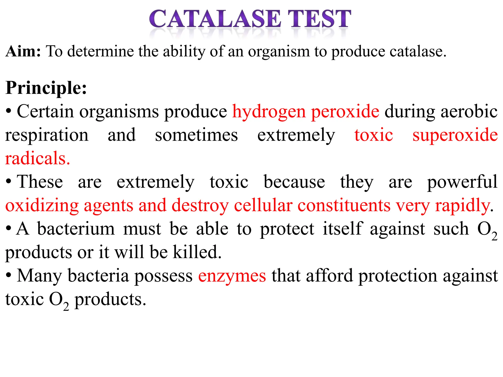 Aim: To determine the ability of an organism to produce catalase.
Principle:
• Certain organisms produce hydrogen peroxide during aerobic
respiration and sometimes extremely toxic superoxide
radicals.
• These are extremely toxic because they are powerful
oxidizing agents and destroy cellular constituents very rapidly.
• A bacterium must be able to protect itself against such O2
products or it will be killed.
• Many bacteria possess enzymes that afford protection against
toxic O2 products.
 