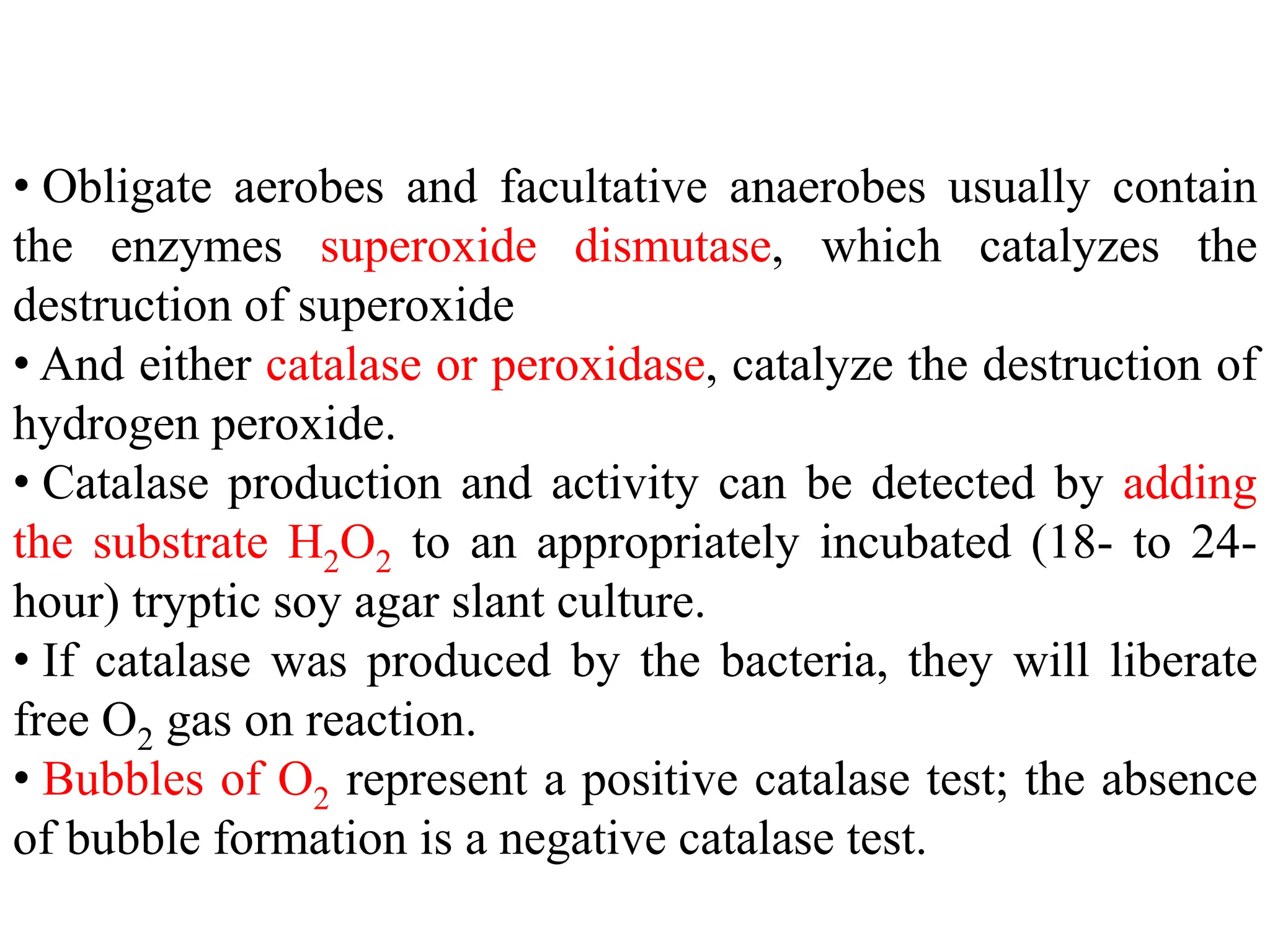 • Obligate aerobes and facultative anaerobes usually contain
the enzymes superoxide dismutase, which catalyzes the
destruction of superoxide
• And either catalase or peroxidase, catalyze the destruction of
hydrogen peroxide.
• Catalase production and activity can be detected by adding
the substrate H2O2 to an appropriately incubated (18- to 24-
hour) tryptic soy agar slant culture.
• If catalase was produced by the bacteria, they will liberate
free O2 gas on reaction.
• Bubbles of O2 represent a positive catalase test; the absence
of bubble formation is a negative catalase test.
 