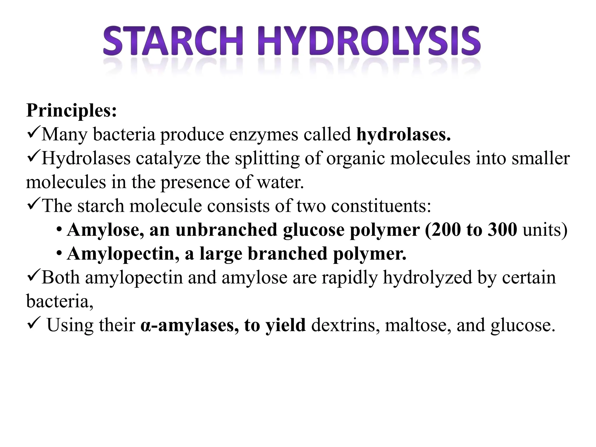 Principles:
Many bacteria produce enzymes called hydrolases.
Hydrolases catalyze the splitting of organic molecules into smaller
molecules in the presence of water.
The starch molecule consists of two constituents:
• Amylose, an unbranched glucose polymer (200 to 300 units)
• Amylopectin, a large branched polymer.
Both amylopectin and amylose are rapidly hydrolyzed by certain
bacteria,
 Using their α-amylases, to yield dextrins, maltose, and glucose.
 