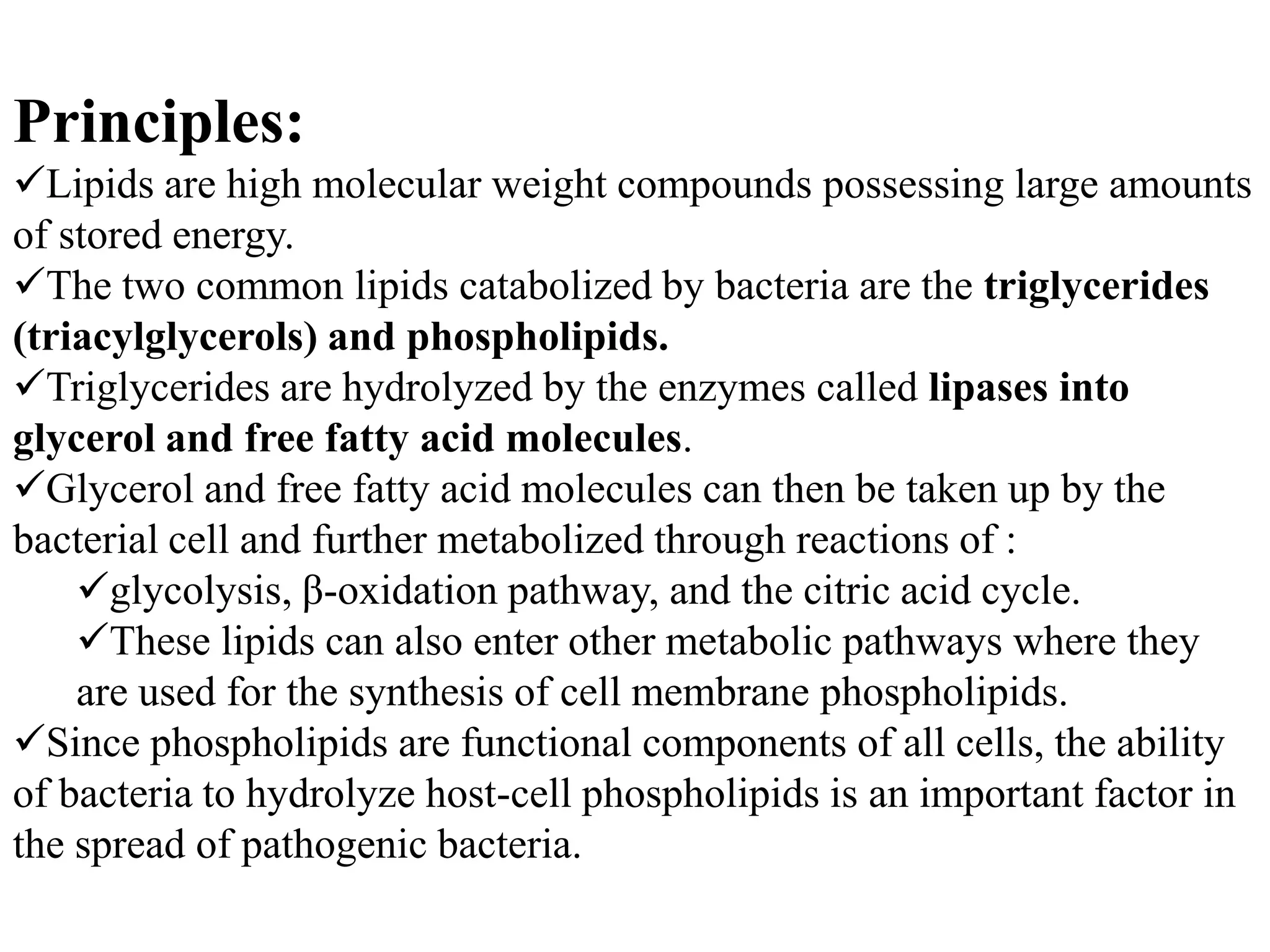 Principles:
Lipids are high molecular weight compounds possessing large amounts
of stored energy.
The two common lipids catabolized by bacteria are the triglycerides
(triacylglycerols) and phospholipids.
Triglycerides are hydrolyzed by the enzymes called lipases into
glycerol and free fatty acid molecules.
Glycerol and free fatty acid molecules can then be taken up by the
bacterial cell and further metabolized through reactions of :
glycolysis, β-oxidation pathway, and the citric acid cycle.
These lipids can also enter other metabolic pathways where they
are used for the synthesis of cell membrane phospholipids.
Since phospholipids are functional components of all cells, the ability
of bacteria to hydrolyze host-cell phospholipids is an important factor in
the spread of pathogenic bacteria.
 
