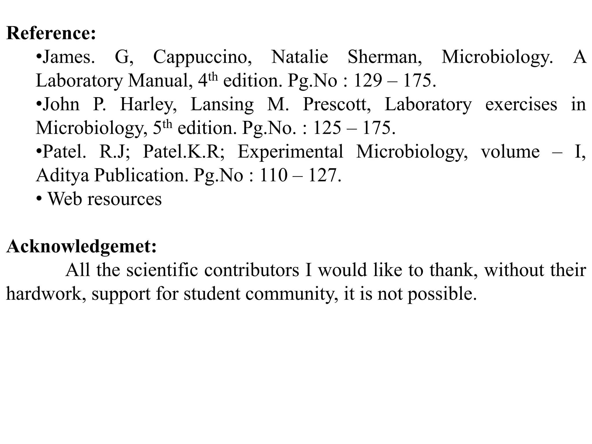 Reference:
•James. G, Cappuccino, Natalie Sherman, Microbiology. A
Laboratory Manual, 4th edition. Pg.No : 129 – 175.
•John P. Harley, Lansing M. Prescott, Laboratory exercises in
Microbiology, 5th edition. Pg.No. : 125 – 175.
•Patel. R.J; Patel.K.R; Experimental Microbiology, volume – I,
Aditya Publication. Pg.No : 110 – 127.
• Web resources
Acknowledgemet:
All the scientific contributors I would like to thank, without their
hardwork, support for student community, it is not possible.
 