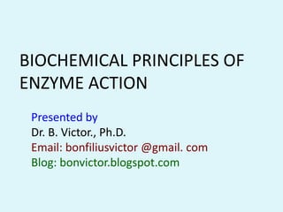 BIOCHEMICAL PRINCIPLES OF
ENZYME ACTION
 Presented by
 Dr. B. Victor., Ph.D.
 Email: bonfiliusvictor @gmail. com
 Blog: bonvictor.blogspot.com
 