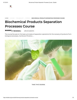 9/17/2019 Biochemical Products Separation Processes Course - Edukite
https://edukite.org/course/biochemical-products-separation-processes-course/ 1/8
HOME / COURSE / TECHNOLOGY / SCIENCE / BIOCHEMICAL PRODUCTS SEPARATION PROCESSES COURSE
Biochemical Products Separation
Processes Course
( 7 REVIEWS ) 478 STUDENTS
The course focuses on the basic principles of separation operations for the recovery of products from
biological processes, membrane ltration, …

TAKE THIS COURSE
 