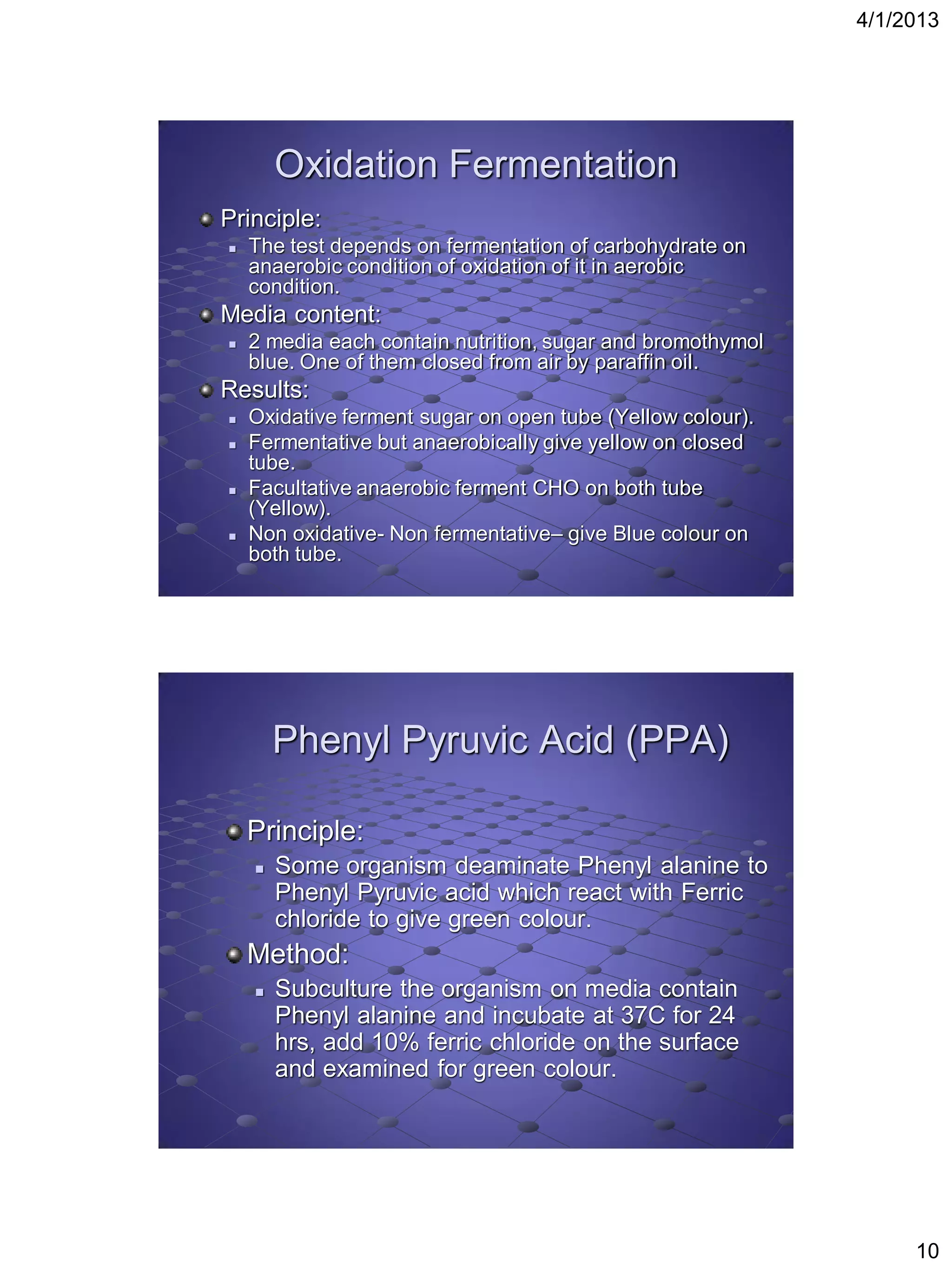 4/1/2013




        Oxidation Fermentation
Principle:
   The test depends on fermentation of carbohydrate on
    anaerobic condition of oxidation of it in aerobic
    condition.
Media content:
   2 media each contain nutrition, sugar and bromothymol
    blue. One of them closed from air by paraffin oil.
Results:
   Oxidative ferment sugar on open tube (Yellow colour).
   Fermentative but anaerobically give yellow on closed
    tube.
   Facultative anaerobic ferment CHO on both tube
    (Yellow).
   Non oxidative- Non fermentative– give Blue colour on
    both tube.




        Phenyl Pyruvic Acid (PPA)

    Principle:
       Some organism deaminate Phenyl alanine to
        Phenyl Pyruvic acid which react with Ferric
        chloride to give green colour.
    Method:
       Subculture the organism on media contain
        Phenyl alanine and incubate at 37C for 24
        hrs, add 10% ferric chloride on the surface
        and examined for green colour.




                                                                 10
 