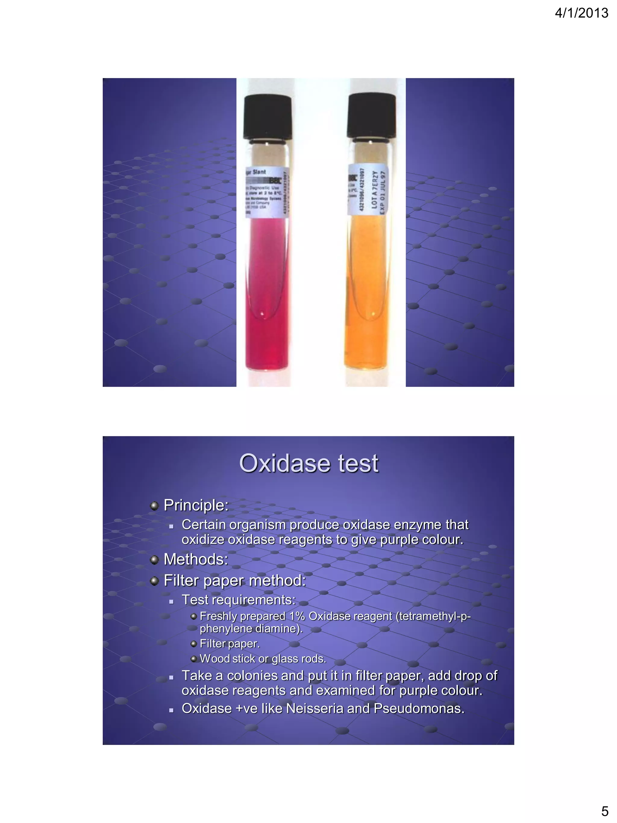 4/1/2013




              Oxidase test
Principle:
   Certain organism produce oxidase enzyme that
    oxidize oxidase reagents to give purple colour.
Methods:
Filter paper method:
   Test requirements:
       Freshly prepared 1% Oxidase reagent (tetramethyl-p-
       phenylene diamine).
       Filter paper.
       Wood stick or glass rods.
   Take a colonies and put it in filter paper, add drop of
    oxidase reagents and examined for purple colour.
   Oxidase +ve like Neisseria and Pseudomonas.




                                                                    5
 