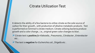 Citrate UtilizationTest
It detects the ability of a few bacteria to utilize citrate as the sole source of
carbon for their growth , with production of alkaline metabolic products .Test
is performed on Simmon’s citrate medium. Citrate utilizing bacteria produce
growth and a color change , i.e., original green color changes to blue .
Citrate test is positive for Klebsiella , Pneumonia , Citrobacter , Enterobacter
etc .
The test is negative for Escherichia coli , Shigella etc .
 