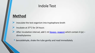 IndoleTest
 Inoculate the test organism into tryptophane broth
 Incubate at 37°C for 24 hours
 After incubation interval, add 1 ml Kovacs reagent which contain 4 (p) –
dimethylamino
• benzaldehyde, shake the tube gently and read immediately
Method
 