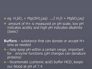 eg. H 2 SO 4  + Mg(OH) 2 (aq)    2 H 2 O + MgSO 4 (aq) amount of H+ is measured on pH scale, low pH indicates acidity and high pH indicates alkalinity (basic) Buffers  – substance that can donate or accept H+ ions as needed  - help keep pH within a certain range, important for    enzyme functions (pH changes can denature proteins) - bicarbonate (carbonic acid) buffer HCO 3  keeps our blood at pH of 7.4 