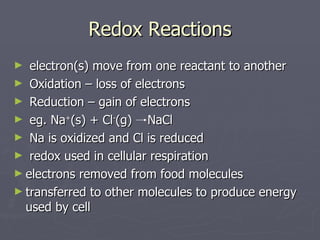 Redox Reactions electron(s) move from one reactant to another Oxidation – loss of electrons Reduction – gain of electrons eg. Na + (s) + Cl ­ (g)  NaCl Na is oxidized and Cl is reduced redox used in cellular respiration electrons removed from food molecules transferred to other molecules to produce energy used by cell 