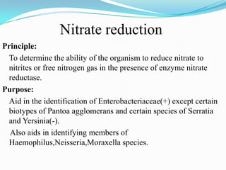 Nitrate reduction
Principle:
To determine the ability of the organism to reduce nitrate to
nitrites or free nitrogen gas in the presence of enzyme nitrate
reductase.
Purpose:
Aid in the identification of Enterobacteriaceae(+) except certain
biotypes of Pantoa agglomerans and certain species of Serratia
and Yersinia(-).
Also aids in identifying members of
Haemophilus,Neisseria,Moraxella species.

 