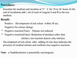 Procedure:
Inoculate the medium and incubate at 37 C for 18 to 24 hours.At the
end of incubation add 1 ml of each of reagent A and B to the test
medium.

Result:
Positive – Development of red colour within 30 sec.
Negative-No colour change
* Negative reaction(True)- Nitrates not reduced
* Negative reaction(False)- Reduction of products other than
nitrites ( test reaction detects only nitrites).
Development of red colour after adding of zinc dust indicates the
presence of residual nitrates and confirms true negative reactions.
Note- α Naphthylamine is potentially carcinogenic.

 