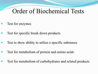 Order of Biochemical Tests


Test for enzymes



Test for specific break down products



Test to show ability to utilize a specific substance



Test for metabolism of protein and amino acids



Test for metabolism of carbohydrates and related products

 