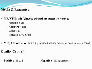 Media & Reagents :
 MR/VP Broth (glucose phosphate peptone water):
Peptone-5 gm
K2HPO4-4 gm
Water-1 L
Glucose 10%-50 ml
 MR pH indicator : MR 0.1 g in 300ml of 95% Ethanol & Distilled water 200ml.

Quality Control:
Positive : E.coli

Negative : E. aerogenes

 