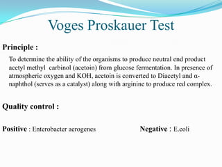 Voges Proskauer Test
Principle :
To determine the ability of the organisms to produce neutral end product
acetyl methyl carbinol (acetoin) from glucose fermentation. In presence of
atmospheric oxygen and KOH, acetoin is converted to Diacetyl and αnaphthol (serves as a catalyst) along with arginine to produce red complex.

Quality control :
Positive : Enterobacter aerogenes

Negative : E.coli

 