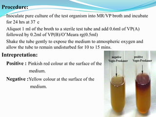 Procedure:
Inoculate pure culture of the test organism into MR/VP broth and incubate
for 24 hrs at 37 c
Aliquot 1 ml of the broth to a sterile test tube and add 0.6ml of VP(A)
followed by 0.2ml of VP(B)/O’Meara rg(0.5ml)
Shake the tube gently to expose the medium to atmospheric oxygen and
allow the tube to remain undisturbed for 10 to 15 mins.

Intrepretation:
Positive : Pinkish red colour at the surface of the
medium.

Negative :Yellow colour at the surface of the
medium.

 