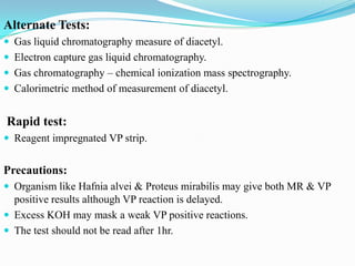 Alternate Tests:
 Gas liquid chromatography measure of diacetyl.
 Electron capture gas liquid chromatography.
 Gas chromatography – chemical ionization mass spectrography.
 Calorimetric method of measurement of diacetyl.

Rapid test:
 Reagent impregnated VP strip.

Precautions:
 Organism like Hafnia alvei & Proteus mirabilis may give both MR & VP

positive results although VP reaction is delayed.
 Excess KOH may mask a weak VP positive reactions.
 The test should not be read after 1hr.

 