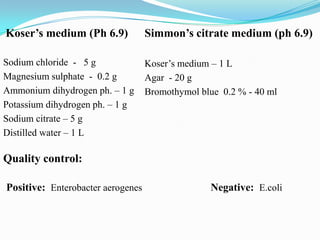 Koser’s medium (Ph 6.9)

Simmon’s citrate medium (ph 6.9)

Sodium chloride - 5 g
Magnesium sulphate - 0.2 g
Ammonium dihydrogen ph. – 1 g
Potassium dihydrogen ph. – 1 g
Sodium citrate – 5 g
Distilled water – 1 L

Koser’s medium – 1 L
Agar - 20 g
Bromothymol blue 0.2 % - 40 ml

Quality control:
Positive: Enterobacter aerogenes

Negative: E.coli

 
