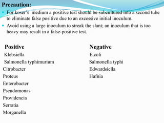 Precaution:
 For koser’s medium a positive test should be subcultured into a second tube

to eliminate false positive due to an excessive initial inoculum.
 Avoid using a large inoculum to streak the slant; an inoculum that is too
heavy may result in a false-positive test.

Positive
Klebsiella
Salmonella typhimurium
Citrobacter
Proteus
Enterobacter
Pseudomonas
Providencia
Serratia
Morganella

Negative
E.coli
Salmonella typhi
Edwardsiella
Hafnia

 