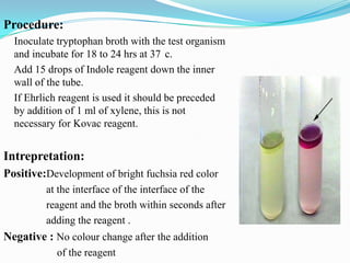Procedure:
Inoculate tryptophan broth with the test organism
and incubate for 18 to 24 hrs at 37 c.
Add 15 drops of Indole reagent down the inner
wall of the tube.
If Ehrlich reagent is used it should be preceded
by addition of 1 ml of xylene, this is not
necessary for Kovac reagent.

Intrepretation:
Positive:Development of bright fuchsia red color
at the interface of the interface of the
reagent and the broth within seconds after
adding the reagent .

Negative : No colour change after the addition
of the reagent

 