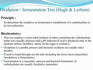 Oxidation / fermentation Test (Hugh & Leifson)
Principle :
To determine the oxidative or fermentative metabolism of a carbohydrate or
its non utilization

Biochemistry:
 This test employs a semi-solid medium in tubes containing the carbohydrate

under test (usually glucose) and a pH indicator.If acid is produced only at the
medium surface (aerobic), attack on the sugar is oxidative.
 Oxidation is a aerobic process and bacterial oxidisers are usually strict
aerobes.
 If acid is found through out the tube including the lower layer (anaerobic)
,breakdown is fermentative.
 Fermentation is a anaerobic process and bacterial fermenters of
carbohydrates are usually facultative anaerobes.

 