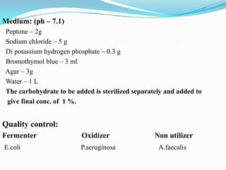 Medium: (ph – 7.1)
Peptone – 2g
Sodium chloride – 5 g
Di potassium hydrogen phosphate – 0.3 g
Bromothymol blue – 3 ml
Agar – 3g
Water – 1 L
The carbohydrate to be added is sterilized separately and added to
give final conc. of 1 %.

Quality control:
Fermenter

Oxidizer

E.coli

P.aeruginosa

Non utilizer
A.faecalis

 