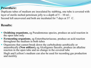 Procedure:
Duplicate tubes of medium are inoculated by stabbing, one tube is covered with
layer of sterile melted petroleum jelly to a depth of 5 – 10 ml ;
Second left uncovered and both are incubated for 7 days at 37 C.

Results:
 Oxidising organisms, eg Pseudomonas species, produce an acid reaction in

the open tube only
 Fermenting organisms, eg Enterobacteriaceae, produce an acid reaction
throughout the medium in both tubes
 Organisms that cannot break down the carbohydrate aerobically or
anaerobically (Non utilizer), eg Alcaligenes faecalis, produce an alkaline
reaction in the open tube and no change in the covered tube
Hugh and Leifson’s medium can also be used for recording gas production
and motility

 