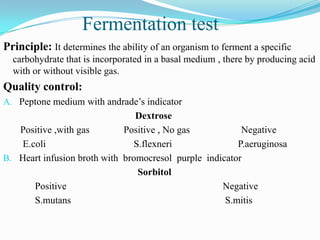Fermentation test
Principle: It determines the ability of an organism to ferment a specific
carbohydrate that is incorporated in a basal medium , there by producing acid
with or without visible gas.

Quality control:
A. Peptone medium with andrade’s indicator

Dextrose
Positive ,with gas
Positive , No gas
Negative
E.coli
S.flexneri
P.aeruginosa
B. Heart infusion broth with bromocresol purple indicator
Sorbitol
Positive
Negative
S.mutans
S.mitis

 