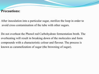 Precautions:
After inoculation into a particular sugar, sterilize the loop in order to
avoid cross contamination of the tube with other sugars.
Do not overheat the Phenol red Carbohydrate fermentation broth. The
overheating will result in breaking down of the molecules and form
compounds with a characteristic colour and flavour. The process is
known as caramelization of sugar (the browning of sugar).

 