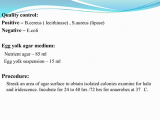 Quality control:
Positive – B.cereus ( lecithinase) , S.aureus (lipase)
Negative – E.coli
Egg yolk agar medium:
Nutrient agar – 85 ml
Egg yolk suspension – 15 ml

Procedure:
Streak an area of agar surface to obtain isolated colonies examine for halo
and iridescence. Incubate for 24 to 48 hrs /72 hrs for anaerobes at 37 C.

 