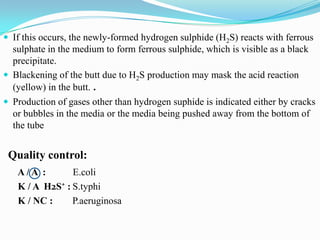  If this occurs, the newly-formed hydrogen sulphide (H2S) reacts with ferrous

sulphate in the medium to form ferrous sulphide, which is visible as a black
precipitate.
 Blackening of the butt due to H2S production may mask the acid reaction
(yellow) in the butt. .
 Production of gases other than hydrogen suphide is indicated either by cracks
or bubbles in the media or the media being pushed away from the bottom of
the tube

Quality control:
A/A :
E.coli
K / A H2S⁺ : S.typhi
K / NC :
P.aeruginosa

 